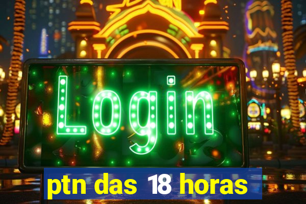 ptn das 18 horas